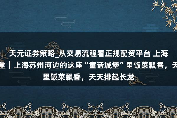 天元证券策略_从交易流程看正规配资平台 上海矿藏社区食堂｜上海苏州河边的这座“童话城堡”里饭菜飘香，天天排起长龙