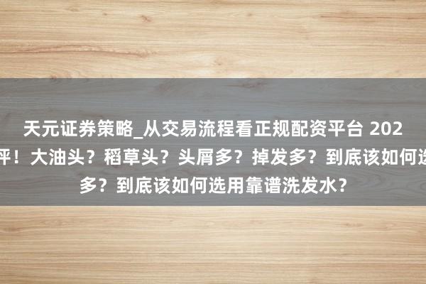 天元证券策略_从交易流程看正规配资平台 2026最全洗发水测评！大油头？稻草头？头屑多？掉发多？到底该如何选用靠谱洗发水？