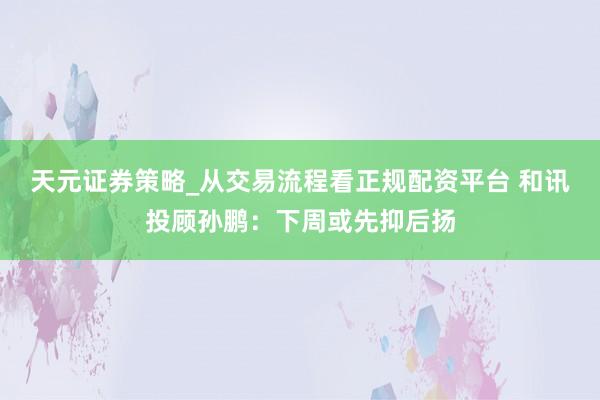 天元证券策略_从交易流程看正规配资平台 和讯投顾孙鹏：下周或先抑后扬