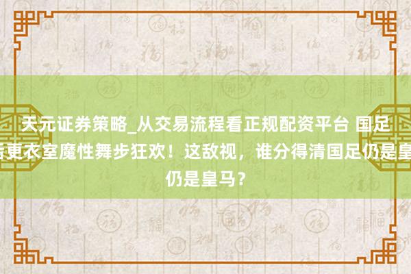 天元证券策略_从交易流程看正规配资平台 国足赛后更衣室魔性舞步狂欢！这敌视，谁分得清国足仍是皇马？