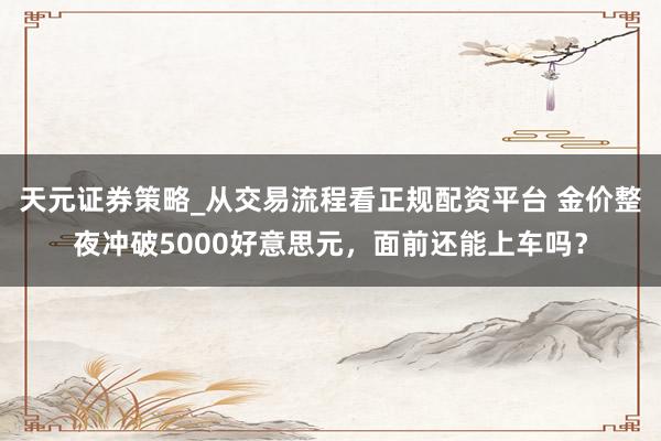 天元证券策略_从交易流程看正规配资平台 金价整夜冲破5000好意思元，面前还能上车吗？